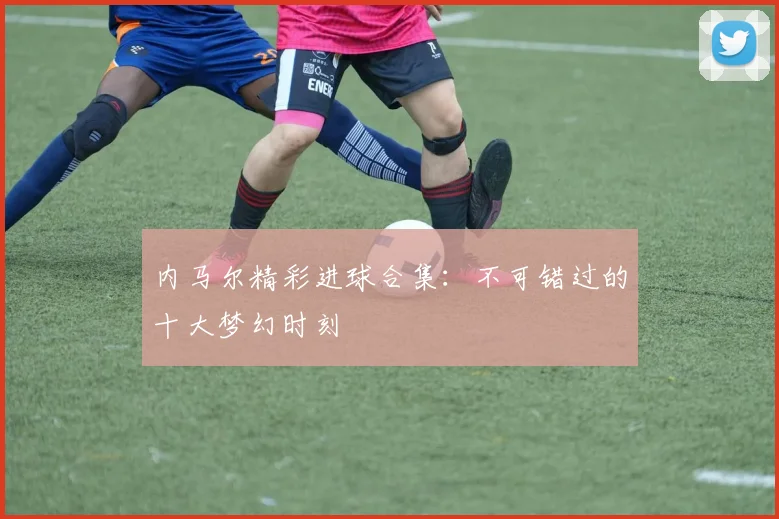 内马尔精彩进球合集：不可错过的十大梦幻时刻