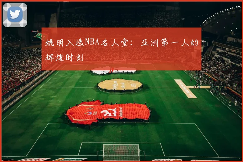 姚明入选NBA名人堂：亚洲第一人的辉煌时刻