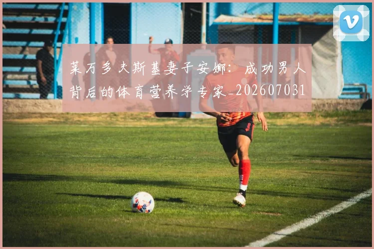 莱万多夫斯基妻子安娜：成功男人背后的体育营养学专家_20260703181802