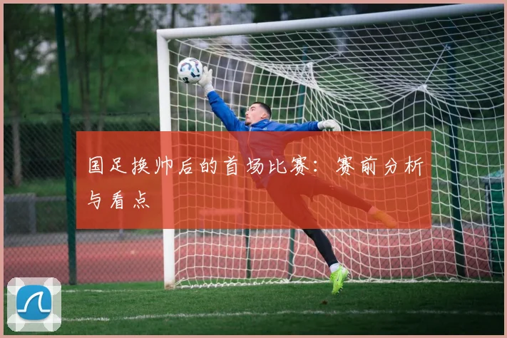 国足换帅后的首场比赛：赛前分析与看点